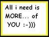 All I Need Is More..Of You ; ))